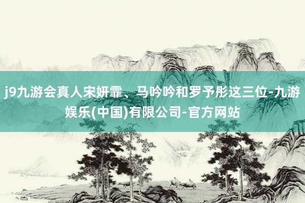 j9九游会真人宋妍霏、马吟吟和罗予彤这三位-九游娱乐(中国)有限公司-官方网站