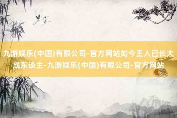 九游娱乐(中国)有限公司-官方网站如今王人已长大成东谈主-九游娱乐(中国)有限公司-官方网站