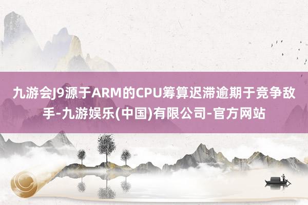 九游会J9源于ARM的CPU筹算迟滞逾期于竞争敌手-九游娱乐(中国)有限公司-官方网站