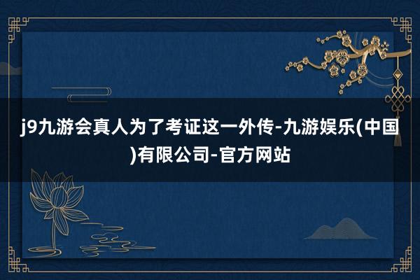 j9九游会真人　　为了考证这一外传-九游娱乐(中国)有限公司-官方网站