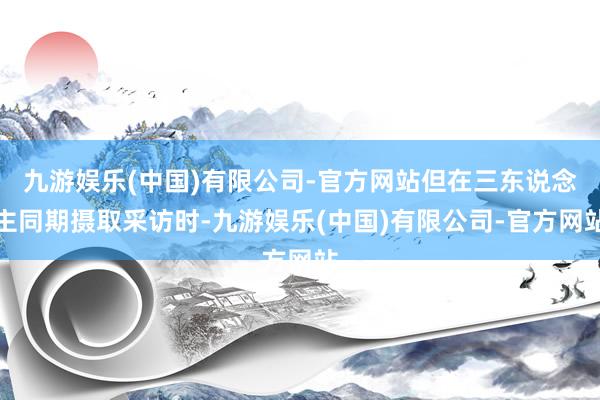 九游娱乐(中国)有限公司-官方网站但在三东说念主同期摄取采访时-九游娱乐(中国)有限公司-官方网站