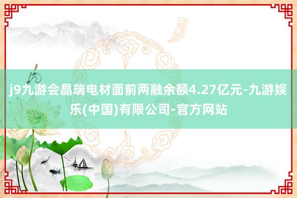 j9九游会晶瑞电材面前两融余额4.27亿元-九游娱乐(中国)有限公司-官方网站