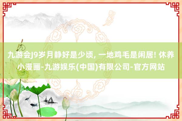 九游会J9岁月静好是少顷, 一地鸡毛是闲居! 休养小漫画-九游娱乐(中国)有限公司-官方网站