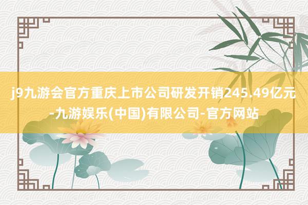j9九游会官方重庆上市公司研发开销245.49亿元-九游娱乐(中国)有限公司-官方网站