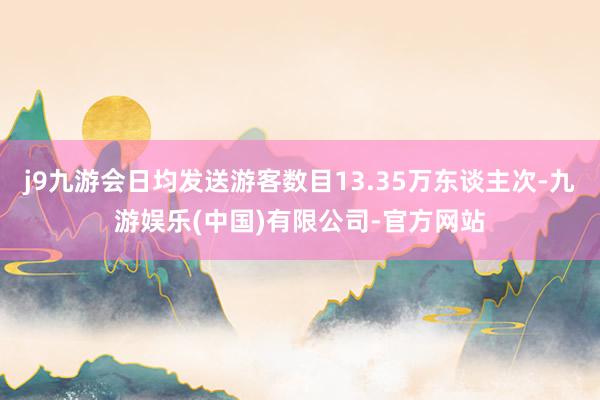 j9九游会日均发送游客数目13.35万东谈主次-九游娱乐(中国)有限公司-官方网站