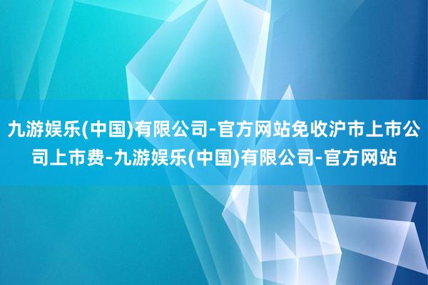九游娱乐(中国)有限公司-官方网站免收沪市上市公司上市费-九游娱乐(中国)有限公司-官方网站
