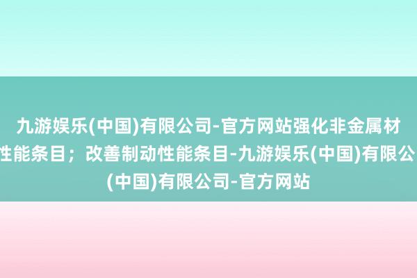 九游娱乐(中国)有限公司-官方网站强化非金属材料防火阻燃性能条目；改善制动性能条目-九游娱乐(中国)有限公司-官方网站