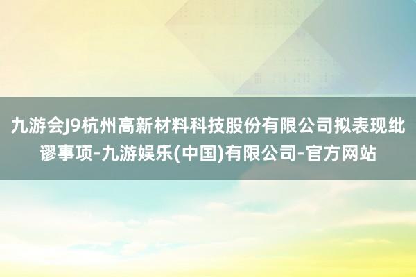 九游会J9杭州高新材料科技股份有限公司拟表现纰谬事项-九游娱乐(中国)有限公司-官方网站