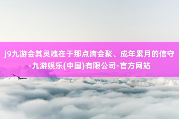 j9九游会其灵魂在于那点滴会聚、成年累月的信守-九游娱乐(中国)有限公司-官方网站