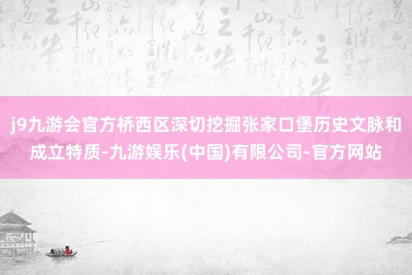 j9九游会官方桥西区深切挖掘张家口堡历史文脉和成立特质-九游娱乐(中国)有限公司-官方网站