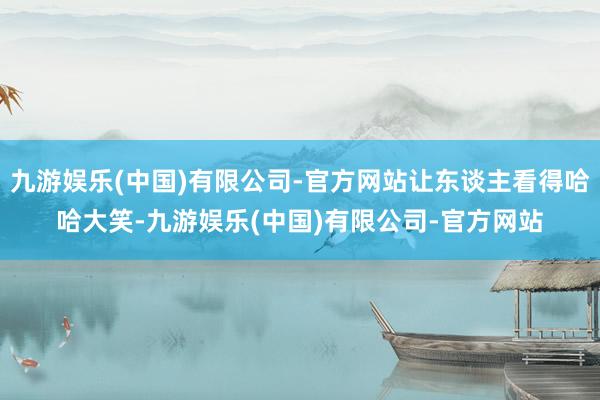 九游娱乐(中国)有限公司-官方网站让东谈主看得哈哈大笑-九游娱乐(中国)有限公司-官方网站