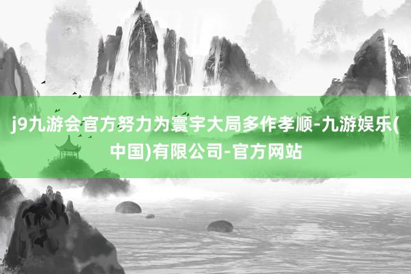 j9九游会官方努力为寰宇大局多作孝顺-九游娱乐(中国)有限公司-官方网站