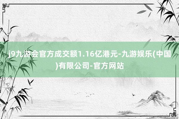 j9九游会官方成交额1.16亿港元-九游娱乐(中国)有限公司-官方网站