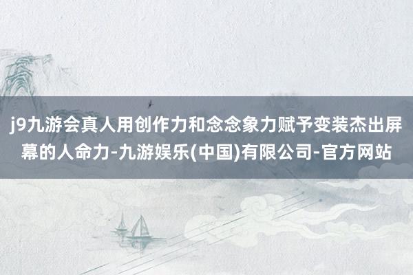 j9九游会真人用创作力和念念象力赋予变装杰出屏幕的人命力-九游娱乐(中国)有限公司-官方网站