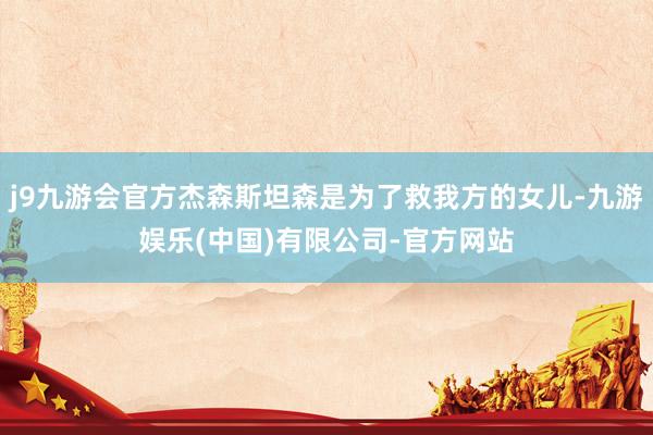 j9九游会官方杰森斯坦森是为了救我方的女儿-九游娱乐(中国)有限公司-官方网站