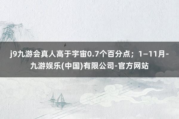 j9九游会真人高于宇宙0.7个百分点；1—11月-九游娱乐(中国)有限公司-官方网站