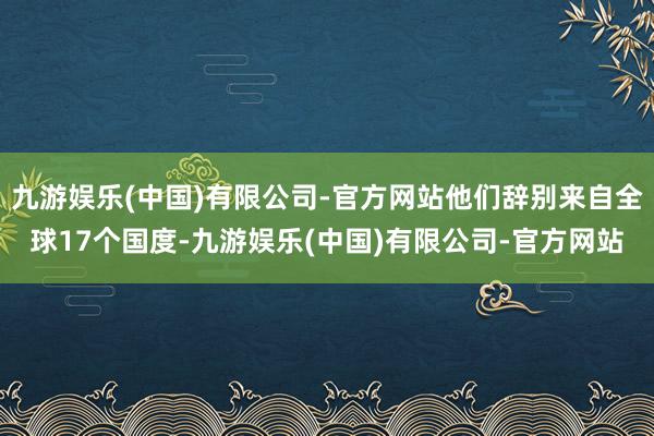 九游娱乐(中国)有限公司-官方网站他们辞别来自全球17个国度-九游娱乐(中国)有限公司-官方网站