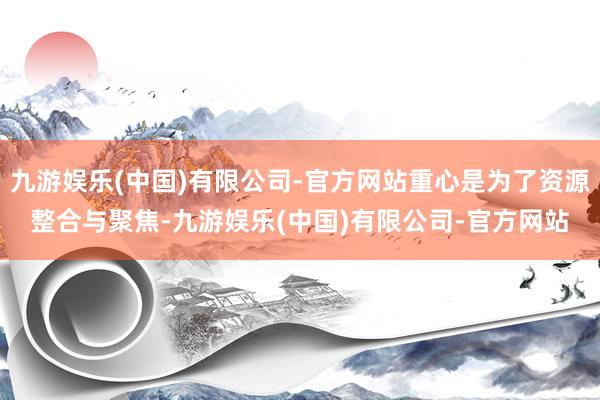 九游娱乐(中国)有限公司-官方网站重心是为了资源整合与聚焦-九游娱乐(中国)有限公司-官方网站