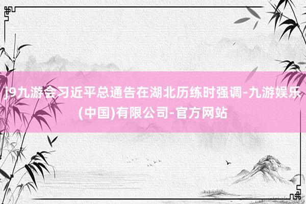 j9九游会习近平总通告在湖北历练时强调-九游娱乐(中国)有限公司-官方网站