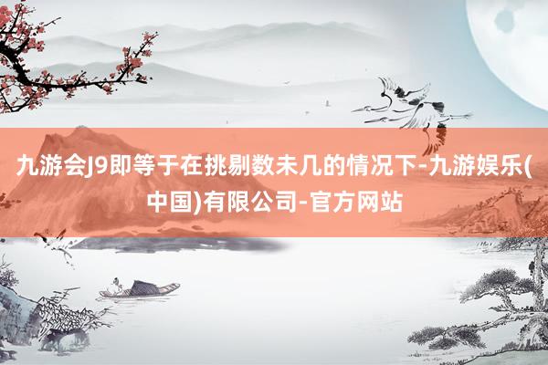 九游会J9即等于在挑剔数未几的情况下-九游娱乐(中国)有限公司-官方网站