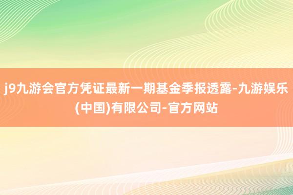 j9九游会官方凭证最新一期基金季报透露-九游娱乐(中国)有限公司-官方网站