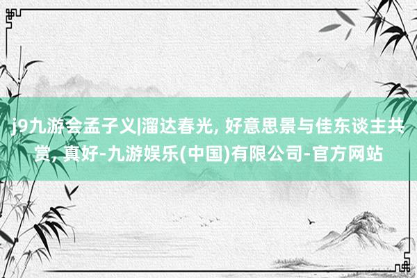 j9九游会孟子义|溜达春光, 好意思景与佳东谈主共赏, 真好-九游娱乐(中国)有限公司-官方网站