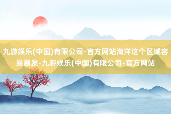 九游娱乐(中国)有限公司-官方网站海洋这个区域容易暴发-九游娱乐(中国)有限公司-官方网站