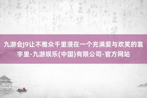 九游会J9让不雅众千里浸在一个充满爱与欢笑的寰宇里-九游娱乐(中国)有限公司-官方网站