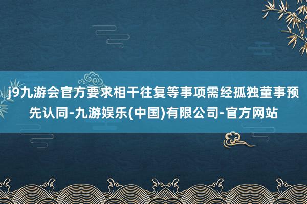 j9九游会官方要求相干往复等事项需经孤独董事预先认同-九游娱乐(中国)有限公司-官方网站