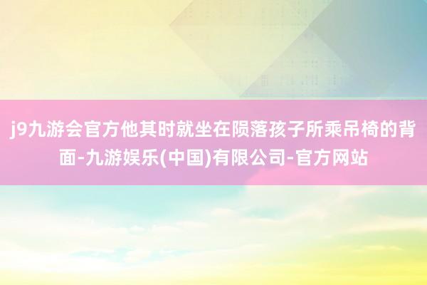 j9九游会官方他其时就坐在陨落孩子所乘吊椅的背面-九游娱乐(中国)有限公司-官方网站