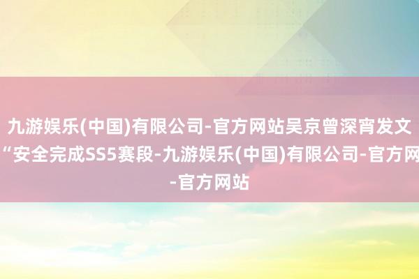 九游娱乐(中国)有限公司-官方网站吴京曾深宵发文：“安全完成SS5赛段-九游娱乐(中国)有限公司-官方网站