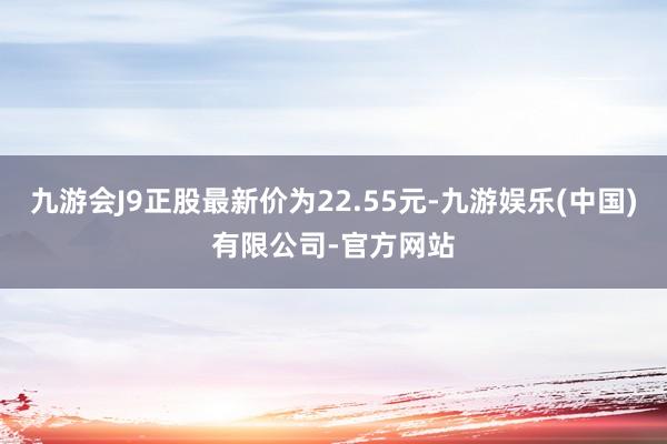 九游会J9正股最新价为22.55元-九游娱乐(中国)有限公司-官方网站