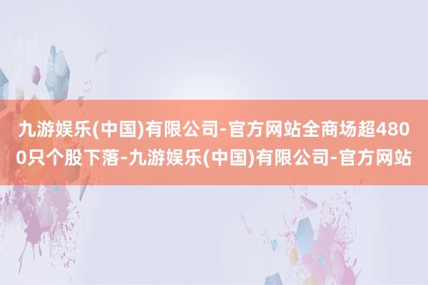 九游娱乐(中国)有限公司-官方网站全商场超4800只个股下落-九游娱乐(中国)有限公司-官方网站