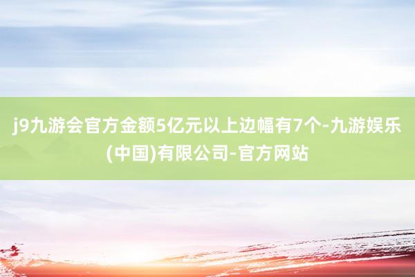 j9九游会官方金额5亿元以上边幅有7个-九游娱乐(中国)有限公司-官方网站