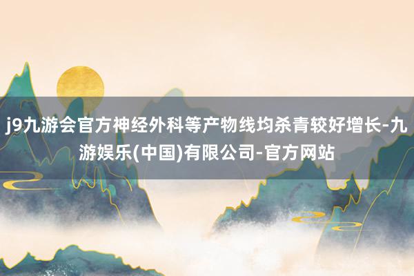 j9九游会官方神经外科等产物线均杀青较好增长-九游娱乐(中国)有限公司-官方网站