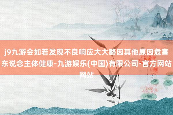 j9九游会如若发现不良响应大大略因其他原因危害东说念主体健康-九游娱乐(中国)有限公司-官方网站