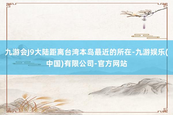 九游会J9大陆距离台湾本岛最近的所在-九游娱乐(中国)有限公司-官方网站