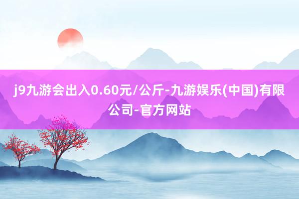 j9九游会出入0.60元/公斤-九游娱乐(中国)有限公司-官方网站