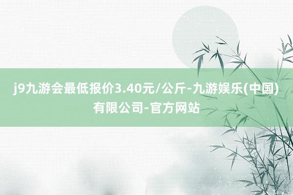 j9九游会最低报价3.40元/公斤-九游娱乐(中国)有限公司-官方网站