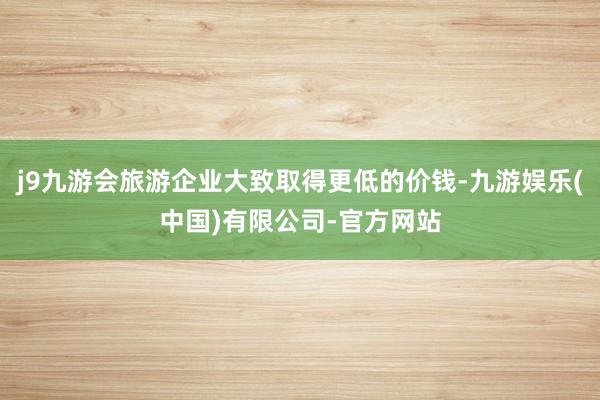 j9九游会旅游企业大致取得更低的价钱-九游娱乐(中国)有限公司-官方网站