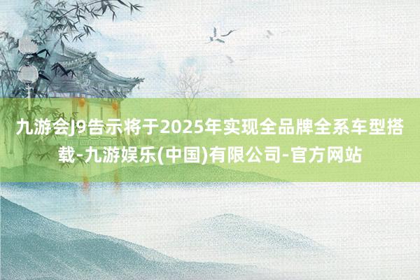 九游会J9告示将于2025年实现全品牌全系车型搭载-九游娱乐(中国)有限公司-官方网站