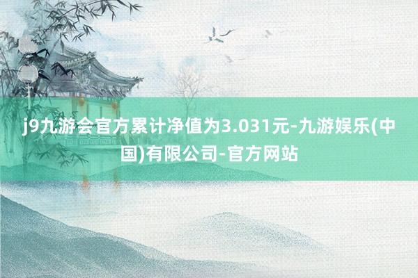 j9九游会官方累计净值为3.031元-九游娱乐(中国)有限公司-官方网站