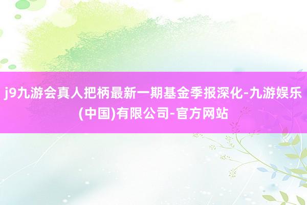 j9九游会真人把柄最新一期基金季报深化-九游娱乐(中国)有限公司-官方网站