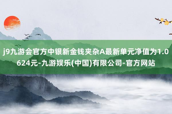 j9九游会官方中银新金钱夹杂A最新单元净值为1.0624元-九游娱乐(中国)有限公司-官方网站
