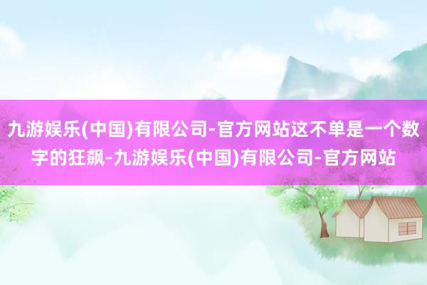 九游娱乐(中国)有限公司-官方网站这不单是一个数字的狂飙-九游娱乐(中国)有限公司-官方网站