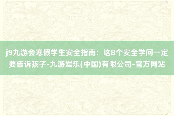j9九游会寒假学生安全指南：这8个安全学问一定要告诉孩子-九游娱乐(中国)有限公司-官方网站