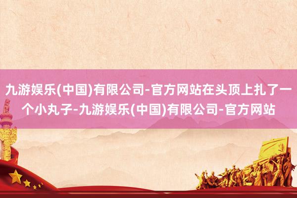 九游娱乐(中国)有限公司-官方网站在头顶上扎了一个小丸子-九游娱乐(中国)有限公司-官方网站