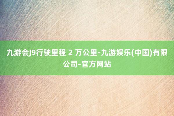 九游会J9行驶里程 2 万公里-九游娱乐(中国)有限公司-官方网站