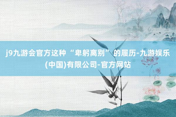 j9九游会官方这种 “卑躬离别” 的履历-九游娱乐(中国)有限公司-官方网站