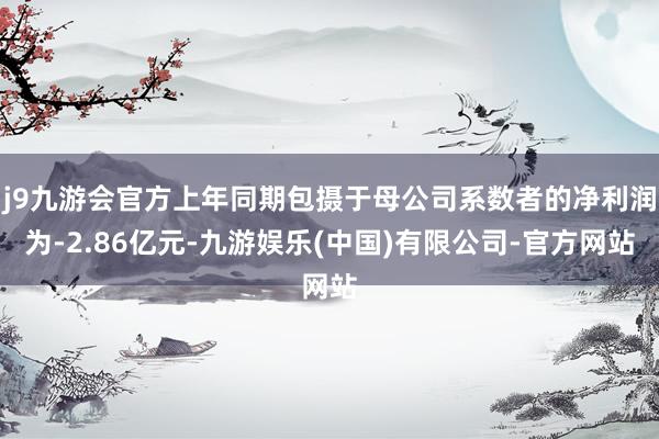 j9九游会官方上年同期包摄于母公司系数者的净利润为-2.86亿元-九游娱乐(中国)有限公司-官方网站